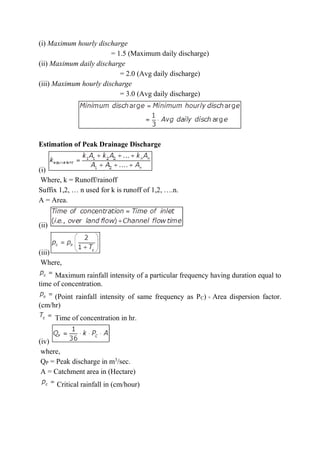 (i) Maximum hourly discharge
= 1.5 (Maximum daily discharge)
(ii) Maximum daily discharge
= 2.0 (Avg daily discharge)
(iii) Maximum hourly discharge
= 3.0 (Avg daily discharge)
Estimation of Peak Drainage Discharge
(i)
Where, k = Runoff/rainoff
Suffix 1,2, … n used for k is runoff of 1,2, ….n.
A = Area.
(ii)
(iii)
Where,
Maximum rainfall intensity of a particular frequency having duration equal to
time of concentration.
(Point rainfall intensity of same frequency as PC) × Area dispersion factor.
(cm/hr)
Time of concentration in hr.
(iv)
where,
QP = Peak discharge in m3
/sec.
A = Catchment area in (Hectare)
Critical rainfall in (cm/hour)
 