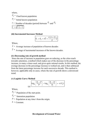 where,
Final known population
Initial known population
Number of decades (period) between and
(iii) Incremental Increases Method
Where,
Average increase of population of known decades
Average of incremental increases of the known decades.
(iv) Decreasing rate of growth method
Since the rate of increase in population goes on reducing, as the cities reach
towards saturation, a method which makes use of the decrease in the percentage
increase, in many a times used, and gives quite rational results. In this method, the
average decrease in the percentage increase is worked out, and is then subtraced
from the latest percentage increase for each successive decade. This method is
however, applicable only in cases, where the rate of growth shows a downward
trend.
(v) Logistic Curve Method
(a)
Where,
Population of the start point.
Saturation population
Population at any time t from the origin.
Constant.
Development of Ground Water
 