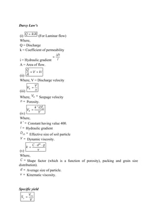 Darcy Law’s
(i) (For Laminar flow)
Where,
Q = Discharge
k = Coefficient of permeability
i = Hydraulic gradient
A = Area of flow.
(ii)
Where, V = Discharge velocity
(iii)
Where, Seepage velocity
Porosity.
(iv)
Where,
Constant having value 400.
Hydraulic gradient
Effective size of soil particle
Dynamic viscosity.
(v)
Where,
Shape factor (which is a function of porosity), packing and grain size
distribution).
Average size of particle.
Kinematic viscosity.
Specific yield
 