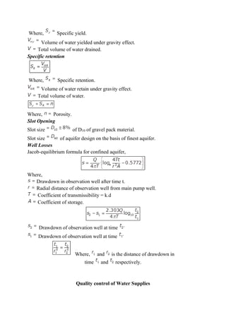 Where, Specific yield.
Volume of water yielded under gravity effect.
Total volume of water drained.
Specific retention
Where, Specific retention.
Volume of water retain under gravity effect.
Total volume of water.
Where, Porosity.
Slot Opening
Slot size of D10 of gravel pack material.
Slot size of aquifer design on the basis of finest aquifer.
Well Losses
Jacob-equilibrium formula for confined aquifer,
Where,
Drawdown in observation well after time t.
Radial distance of observation well from main pump well.
Coefficient of transmissibility = k.d
Coefficient of storage.
Drawdown of observation well at time
Drawdown of observation well at time
Where, and is the distance of drawdown in
time and respectively.
Quality control of Water Supplies
 