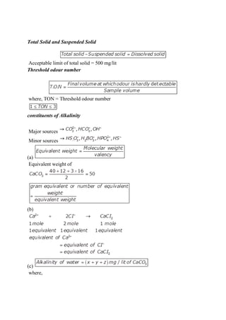 Total Solid and Suspended Solid
Acceptable limit of total solid = 500 mg/lit
Threshold odour number
where, TON = Threshold odour number
constituents of Alkalinity
Major sources
Minor sources
(a)
Equivalent weight of
(b)
(c)
where,
 
