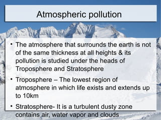 Atmospheric pollution







The atmosphere that surrounds the earth is not
of the same thickness at all heights & its
pollution is studied under the heads of
Troposphere and Stratosphere
Troposphere – The lowest region of
atmosphere in which life exists and extends up
to 10km
Stratosphere- It is a turbulent dusty zone
contains air, water vapor and clouds

 