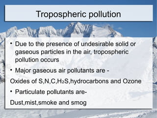 Tropospheric pollution





Due to the presence of undesirable solid or
gaseous particles in the air, tropospheric
pollution occurs
Major gaseous air pollutants are -

Oxides of S,N,C,H₂S,hydrocarbons and Ozone


Particulate pollutants are-

Dust,mist,smoke and smog

 