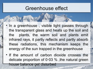 Greenhouse effect





In a greenhouse , visible light passes through
the transparent glass and heats up the soil and
the plants, the warm soil and plants emit
infrared rays, it partly reflects and partly absorb
these radiations, this mechanism keeps the
energy of the sun trapped in the greenhouse
If the amount of carbon dioxide crosses the
delicate proportion of 0‧03 % ,the natural green
house balance get disturbed

 