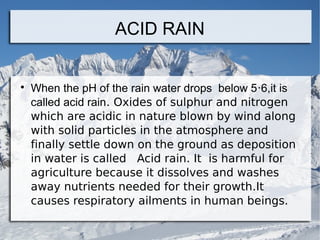 ACID RAIN



When the pH of the rain water drops below 5‧6,it is
called acid rain․ Oxides of sulphur and nitrogen
which are acidic in nature blown by wind along
with solid particles in the atmosphere and
finally settle down on the ground as deposition
in water is called Acid rain․ It is harmful for
agriculture because it dissolves and washes
away nutrients needed for their growth․It
causes respiratory ailments in human beings․

 