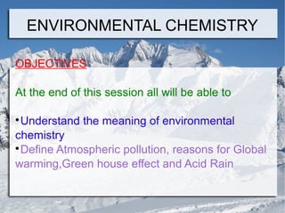 ENVIRONMENTAL CHEMISTRY
OBJECTIVES
At the end of this session all will be able to
Understand the meaning of environmental
chemistry

Define Atmospheric pollution, reasons for Global
warming,Green house effect and Acid Rain


 