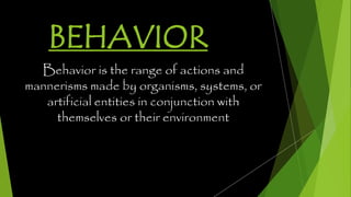 BEHAVIOR
Behavior is the range of actions and
mannerisms made by organisms, systems, or
artificial entities in conjunction with
themselves or their environment