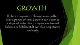 GROWTH
Refers to a positive change in size, often
over a period of time. Growth can occur as
a stage of maturation or a process toward
fullness or fulfillment. It can also perpetuate
endlessly