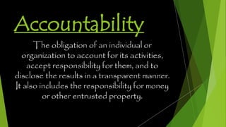 Accountability
The obligation of an individual or
organization to account for its activities,
accept responsibility for them, and to
disclose the results in a transparent manner.
It also includes the responsibility for money
or other entrusted property.
