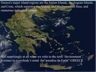 Not surprisingly at all when we refer to the term “environment”,
it comes to everybody’s mind the“paradise on Earth”-GREECE
Greece's major island regions are the Ionian Islands, the Aegean Islands,
and Crete, which separates the Aegean and Mediterranean Seas, and
numerous individual islands.
 