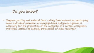 Do you know?
• Suppose putting out natural fires, culling feral animals or destroying
some individual members of overpopulated indigenous species is
necessary for the protection of the integrity of a certain ecosystem.
Will these actions be morally permissible or even required?
 