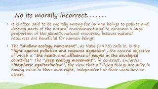 No its morally incorrect.............
• It is often said to be morally wrong for human beings to pollute and
destroy parts of the natural environment and to consume a huge
proportion of the planet’s natural resources, because natural
resources are beneficial for human beings.
• The “shallow ecology movement”, as Næss (1973) calls it, is the
“fight against pollution and resource depletion”, the central objective
of which is “the health and affluence of people in the developed
countries.” The “deep ecology movement”, in contrast, endorses
“biospheric egalitarianism”, the view that all living things are alike in
having value in their own right, independent of their usefulness to
others.
 