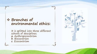  Branches of
environmental ethics:
It is splitted into three different
schools of desciplines.
a. Anthropocentrism
b. Biocentrism
c. Ecocentrism
 