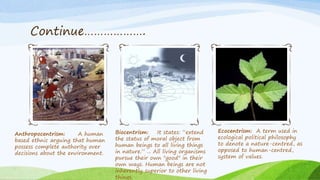 Continue……………….
Anthropocentrism: A human
based ethnic arguing that human
possess complete authority over
decisions about the environment.
Biocentrism: It states: “extend
the status of moral object from
human beings to all living things
in nature.” ... All living organisms
pursue their own "good" in their
own ways. Human beings are not
inherently superior to other living
things.
Ecocentrism: A term used in
ecological political philosophy
to denote a nature-centred, as
opposed to human-centred,
system of values.
 
