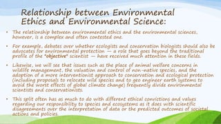 Relationship between Environmental
Ethics and Environmental Science:
• The relationship between environmental ethics and the environmental sciences,
however, is a complex and often contested one.
• For example, debates over whether ecologists and conservation biologists should also be
advocates for environmental protection — a role that goes beyond the traditional
profile of the "objective" scientist — have received much attention in these fields.
• Likewise, we will see that issues such as the place of animal welfare concerns in
wildlife management, the valuation and control of non-native species, and the
adoption of a more interventionist approach to conservation and ecological protection
(including proposals to relocate wild species and to geo engineer earth systems to
avoid the worst effects of global climate change) frequently divide environmental
scientists and conservationists.
• This split often has as much to do with different ethical convictions and values
regarding our responsibility to species and ecosystems as it does with scientific
disagreements over the interpretation of data or the predicted outcomes of societal
actions and policies.
 