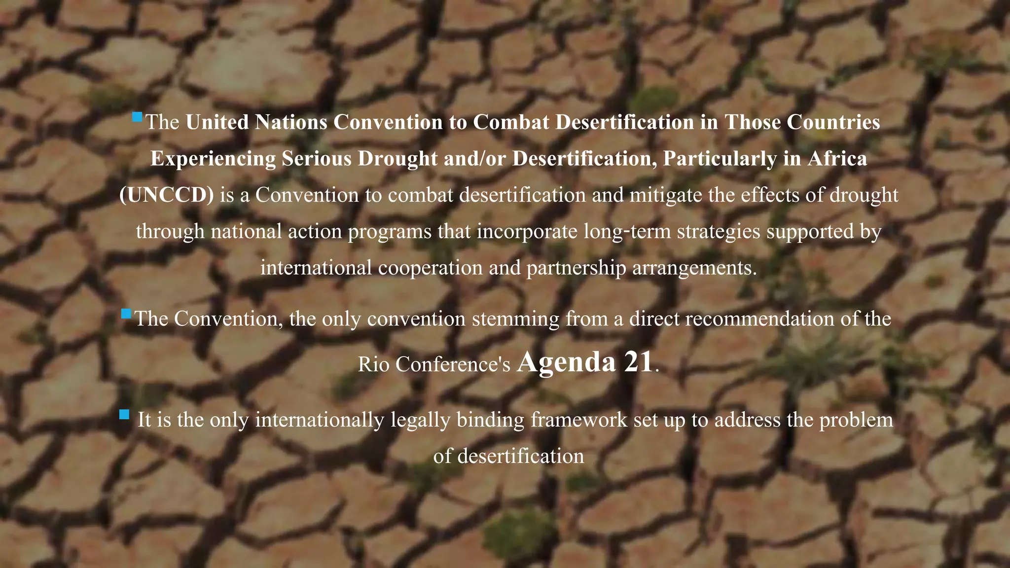 The United Nations Convention to Combat Desertification in Those Countries
Experiencing Serious Drought and/or Desertification, Particularly in Africa
(UNCCD) is a Convention to combat desertification and mitigate the effects of drought
through national action programs that incorporate long-term strategies supported by
international cooperation and partnership arrangements.
The Convention, the only convention stemming from a direct recommendation of the
Rio Conference's Agenda 21.
 It is the only internationally legally binding framework set up to address the problem
of desertification
 
