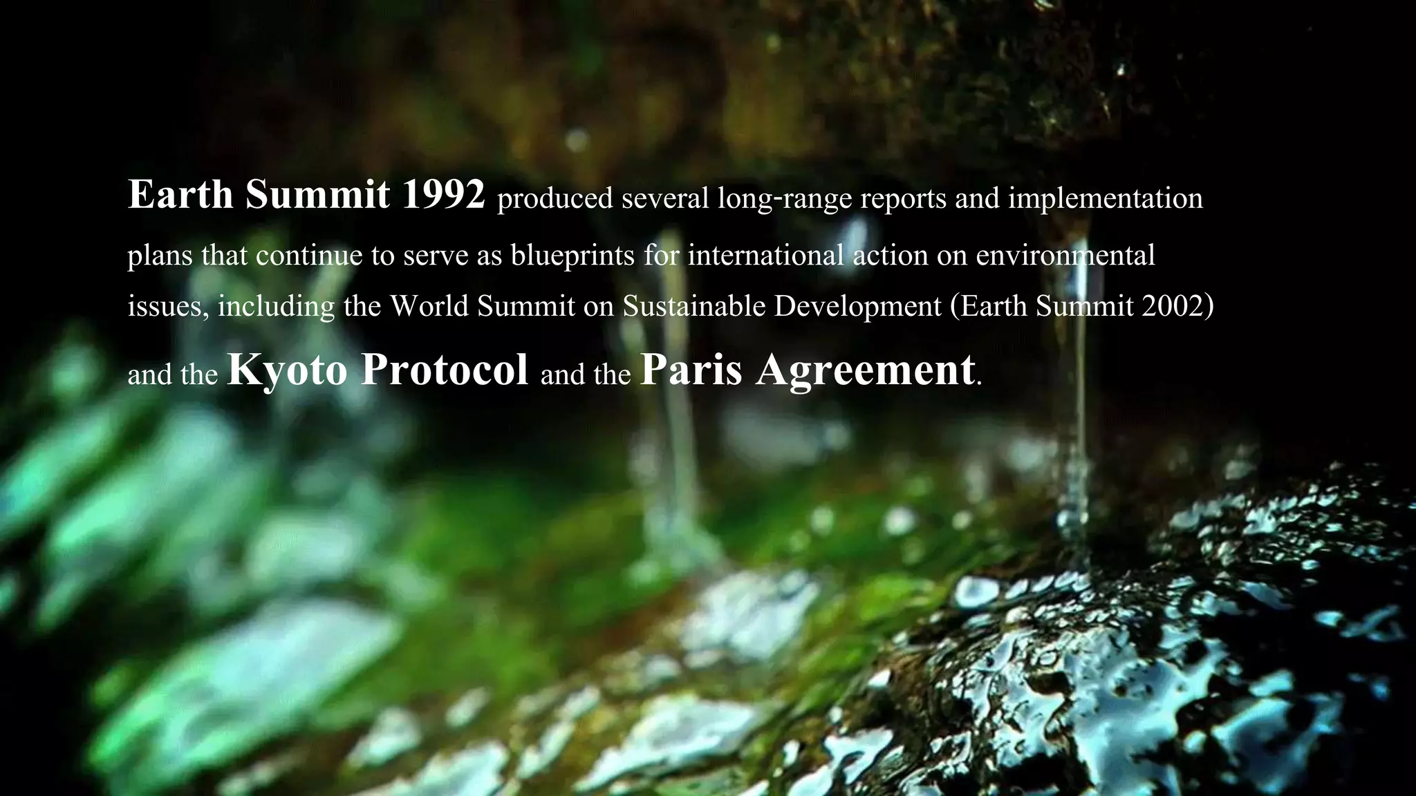 Earth Summit 1992 produced several long-range reports and implementation
plans that continue to serve as blueprints for international action on environmental
issues, including the World Summit on Sustainable Development (Earth Summit 2002)
and the Kyoto Protocol and the Paris Agreement.
 