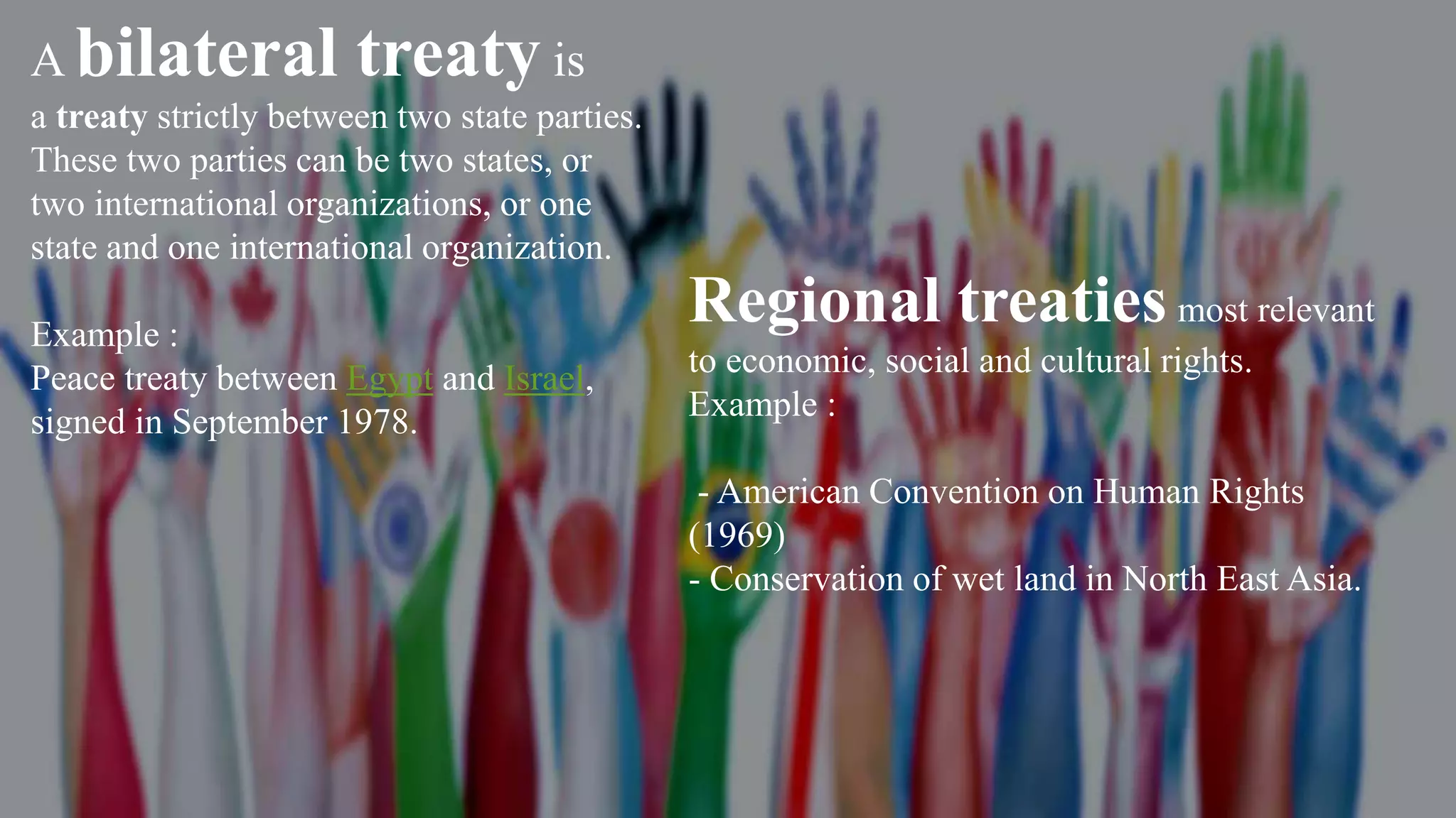 A bilateral treaty is
a treaty strictly between two state parties.
These two parties can be two states, or
two international organizations, or one
state and one international organization.
Example :
Peace treaty between Egypt and Israel,
signed in September 1978.
Regional treaties most relevant
to economic, social and cultural rights.
Example :
- American Convention on Human Rights
(1969)
- Conservation of wet land in North East Asia.
 