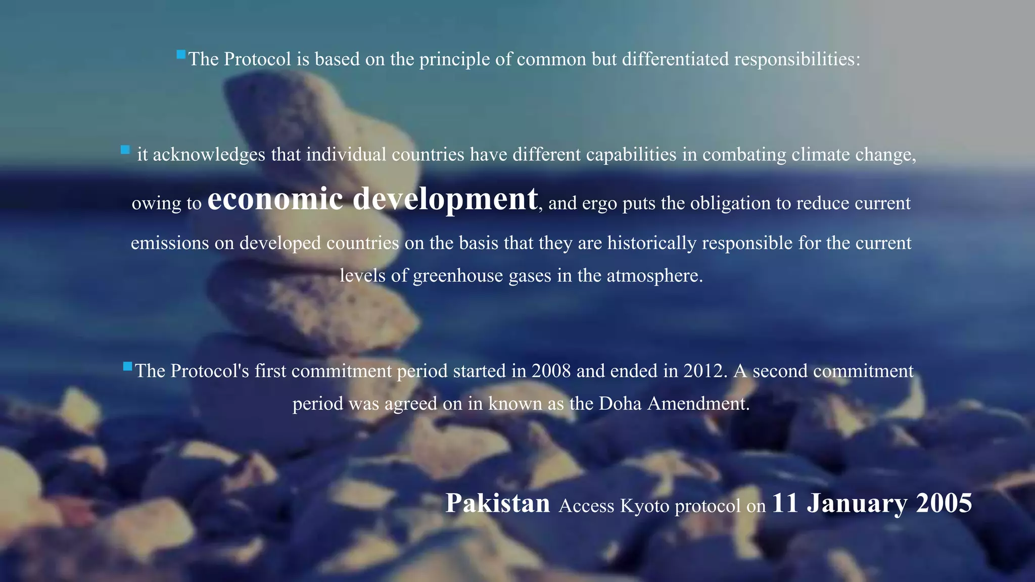 The Protocol is based on the principle of common but differentiated responsibilities:
 it acknowledges that individual countries have different capabilities in combating climate change,
owing to economic development, and ergo puts the obligation to reduce current
emissions on developed countries on the basis that they are historically responsible for the current
levels of greenhouse gases in the atmosphere.
The Protocol's first commitment period started in 2008 and ended in 2012. A second commitment
period was agreed on in known as the Doha Amendment.
Pakistan Access Kyoto protocol on 11 January 2005
 