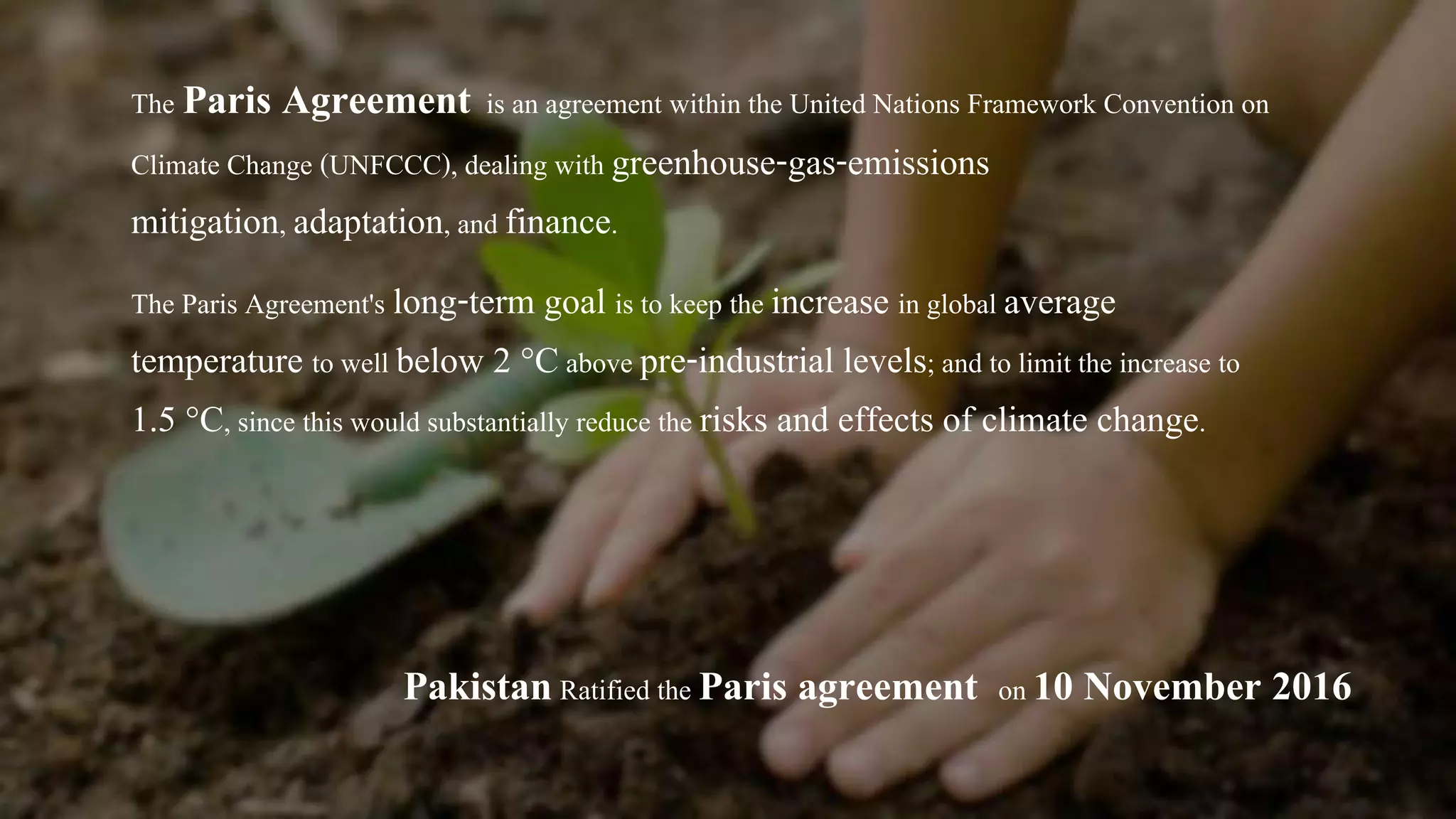 The Paris Agreement is an agreement within the United Nations Framework Convention on
Climate Change (UNFCCC), dealing with greenhouse-gas-emissions
mitigation, adaptation, and finance.
The Paris Agreement's long-term goal is to keep the increase in global average
temperature to well below 2 °Cabove pre-industrial levels; and to limit the increase to
1.5 °C, since this would substantially reduce the risks and effects of climate change.
PakistanRatified the Paris agreement on 10 November 2016
 