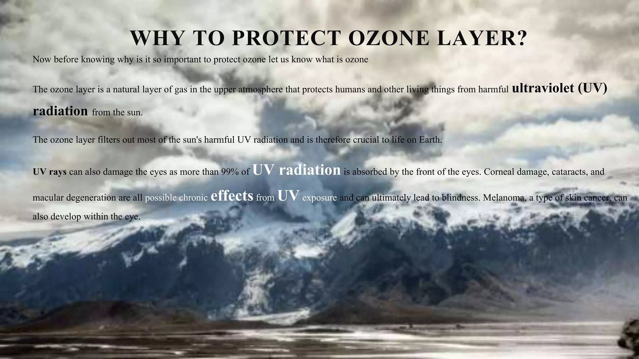 WHY TO PROTECT OZONE LAYER?
Now before knowing why is it so important to protect ozone let us know what is ozone
The ozone layer is a natural layer of gas in the upper atmosphere that protects humans and other living things from harmful ultraviolet (UV)
radiation from the sun.
The ozone layer filters out most of the sun's harmful UV radiation and is therefore crucial to life on Earth.
UV rays can also damage the eyes as more than 99% of UV radiationis absorbed by the front of the eyes. Corneal damage, cataracts, and
macular degeneration are all possible chronic effectsfrom UVexposure and can ultimately lead to blindness. Melanoma, a type of skin cancer, can
also develop within the eye.
 
