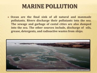 MARINE POLLUTION
 Ocean are the final sink of all natural and manmade
pollutants. Rivers discharge their pollutants into the sea.
The sewage and garbage of costal cities are also dumped
into the sea. The other sources include, discharge of oils,
grease, detergents, and radioactive wastes from ships.
 