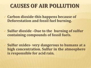CAUSES OF AIR POLLUTION
 Carbon dioxide-this happens because of
Deforestation and fossil fuel burning.
 Sulfur dioxide –Due to the burning of sulfur
containing compounds of fossil fuels.
 Sulfur oxides- very dangerous to humans at a
high concentration. Sulfur in the atmosphere
is responsible for acid rain.
 
