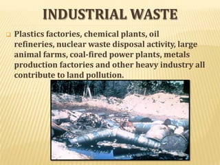 INDUSTRIAL WASTE
 Plastics factories, chemical plants, oil
refineries, nuclear waste disposal activity, large
animal farms, coal-fired power plants, metals
production factories and other heavy industry all
contribute to land pollution.
 