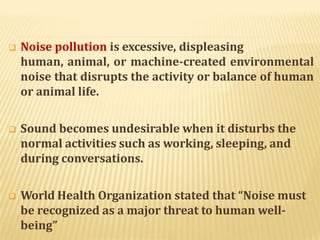  Noise pollution is excessive, displeasing
human, animal, or machine-created environmental
noise that disrupts the activity or balance of human
or animal life.
 Sound becomes undesirable when it disturbs the
normal activities such as working, sleeping, and
during conversations.
 World Health Organization stated that “Noise must
be recognized as a major threat to human well-
being”
 