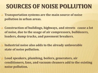 SOURCES OF NOISE POLLUTION
 Transportation systems are the main source of noise
pollution in urban areas.
 Construction of buildings, highways, and streets cause a lot
of noise, due to the usage of air compressors, bulldozers,
loaders, dump trucks, and pavement breakers.
 Industrial noise also adds to the already unfavorable
state of noise pollution.
 Loud speakers, plumbing, boilers, generators, air
conditioners, fans, and vacuum cleaners add to the existing
noise pollution.
 