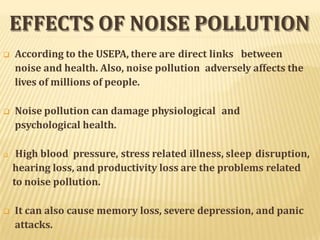 EFFECTS OF NOISE POLLUTION
 According to the USEPA, there are direct links between
noise and health. Also, noise pollution adversely affects the
lives of millions of people.
 Noise pollution can damage physiological and
psychological health.
 High blood pressure, stress related illness, sleep disruption,
hearing loss, and productivity loss are the problems related
to noise pollution.
 It can also cause memory loss, severe depression, and panic
attacks.
 