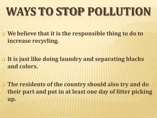 WAYSTO STOP POLLUTION
 Webelieve that it is the responsible thing to do to
increase recycling.
 It is just like doing laundry and separating blacks
and colors.
 The residents of the country should also try and do
their part and put in at least one day of litter picking
up.
 