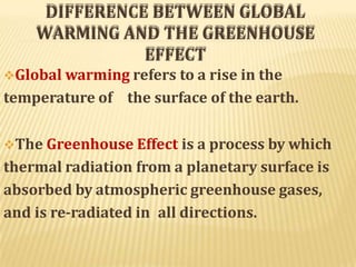 DIFFERENCE BETWEEN GLOBAL
WARMING AND THE GREENHOUSE
EFFECT
Global warming refers to a rise in the
temperature of the surface of the earth.
The Greenhouse Effect is a process by which
thermal radiation from a planetary surface is
absorbed by atmospheric greenhouse gases,
and is re-radiated in all directions.
 