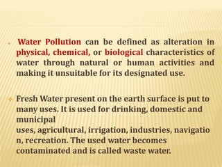  Water Pollution can be defined as alteration in
physical, chemical, or biological characteristics of
water through natural or human activities and
making it unsuitable for its designated use.
 Fresh Water present on the earth surface is put to
many uses. It is used for drinking, domestic and
municipal
uses, agricultural, irrigation, industries, navigatio
n, recreation. The used water becomes
contaminated and is called waste water.
 