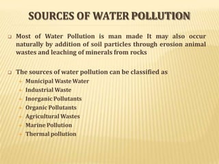SOURCES OF WATER POLLUTION
 Most of Water Pollution is man made It may also occur
naturally by addition of soil particles through erosion animal
wastes and leaching of minerals from rocks
 The sources of water pollution can be classified as
 Municipal WasteWater
 Industrial Waste
 Inorganic Pollutants
 Organic Pollutants
 Agricultural Wastes
 Marine Pollution
 Thermal pollution
 