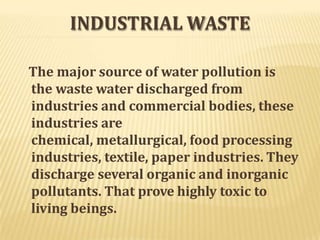 INDUSTRIAL WASTE
The major source of water pollution is
the waste water discharged from
industries and commercial bodies, these
industries are
chemical, metallurgical, food processing
industries, textile, paper industries. They
discharge several organic and inorganic
pollutants. That prove highly toxic to
living beings.
 