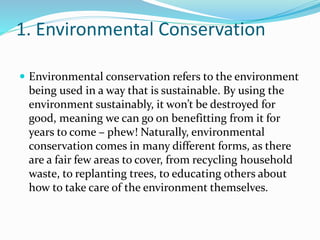 1. Environmental Conservation
 Environmental conservation refers to the environment
being used in a way that is sustainable. By using the
environment sustainably, it won’t be destroyed for
good, meaning we can go on benefitting from it for
years to come – phew! Naturally, environmental
conservation comes in many different forms, as there
are a fair few areas to cover, from recycling household
waste, to replanting trees, to educating others about
how to take care of the environment themselves.
 