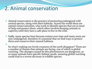 2. Animal conservation
 Animal conservation is the practice of protecting endangered wild
animal species, along with their habitats. Across the world there are
animal conservationists, who work to identify species that are in need
of help and protect them, which often involves keeping animals in
captivity until they have a safe place to live in the wild.
 Sadly, many species have become extinct over time and many more are
now endangered, therefore it’s essential that we find ways to protect
them and conserve their natural habitats.

So what’s making our lovely creatures of the earth disappear? There are
a number of threats that animals are facing, one of which is global
warming. The changes caused by this phenomenon are dangerous, as
so many animals have specific habitat needs, meaning global warming
could lead to a severe decrease in wildlife species.
 