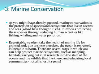 3. Marine Conservation
 As you might have already guessed, marine conservation is
the protection of species and ecosystems that live in oceans
and seas (who’d have thought it, eh). It involves protecting
these species through reducing human activities like
fishing, whaling and water pollution.
 Regrettably, we often take the health of marine life for
granted and, due to these practices, the ocean is extremely
vulnerable to harm. There are several ways in which you
can help protect marine ecosystems, such as mapping
habitats, carrying out vital research into the state of the
oceans and the wildlife that live there, and educating local
communities- not all is lost it seems!
 