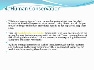 4. Human Conservation
 This is perhaps one type of conservation that you won’t yet have heard of,
however it’s also the one you can relate to most, being human and all. People
too are in danger and certain procedures need to be put in place to keep them
alive.
 Take the Tsa’chila tribes in Ecuador, for example, who were once prolific in the
region, but now just seven remote settlements exist. These communities are at
risk of losing their traditional culture, due to the ever-expanding influence of
Europeans and North Americans.

By living amongst communities such as these, learning about their customs
and traditions, and helping them improve their standards of living, you can
work towards conserving those humans in need.

 