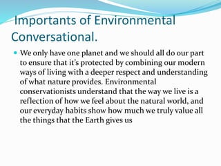 Importants of Environmental
Conversational.
 We only have one planet and we should all do our part
to ensure that it’s protected by combining our modern
ways of living with a deeper respect and understanding
of what nature provides. Environmental
conservationists understand that the way we live is a
reflection of how we feel about the natural world, and
our everyday habits show how much we truly value all
the things that the Earth gives us
 