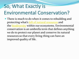 So, What Exactly is
Environmental Conservation?
 There is much to do when it comes to rebuilding and
protecting what’s left of natural resources and
the biodiversity within our ecosystems. Environmental
conservation is an umbrella term that defines anything
we do to protect our planet and conserve its natural
resources so that every living thing can have an
improved quality of life.
 