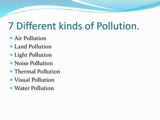 7 Different kinds of Pollution.
 Air Pollution
 Land Pollution
 Light Pollution
 Noise Pollution
 Thermal Pollution
 Visual Pollution
 Water Pollution
 