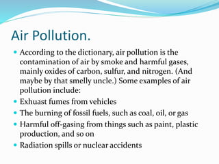 Air Pollution.
 According to the dictionary, air pollution is the
contamination of air by smoke and harmful gases,
mainly oxides of carbon, sulfur, and nitrogen. (And
maybe by that smelly uncle.) Some examples of air
pollution include:
 Exhuast fumes from vehicles
 The burning of fossil fuels, such as coal, oil, or gas
 Harmful off-gasing from things such as paint, plastic
production, and so on
 Radiation spills or nuclear accidents
 