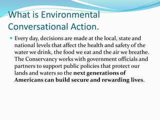What is Environmental
Conversational Action.
 Every day, decisions are made at the local, state and
national levels that affect the health and safety of the
water we drink, the food we eat and the air we breathe.
The Conservancy works with government officials and
partners to support public policies that protect our
lands and waters so the next generations of
Americans can build secure and rewarding lives.
 