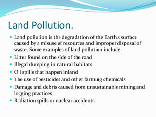 Land Pollution.
 Land pollution is the degradation of the Earth's surface
caused by a misuse of resources and improper disposal of
waste. Some examples of land pollution include:
 Litter found on the side of the road
 Illegal dumping in natural habitats
 Oil spills that happen inland
 The use of pesticides and other farming chemicals
 Damage and debris caused from unsustainable mining and
logging practices
 Radiation spills or nuclear accidents
 