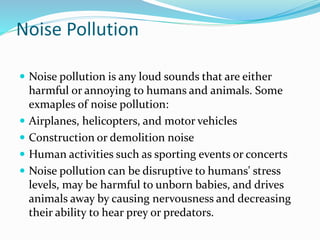 Noise Pollution
 Noise pollution is any loud sounds that are either
harmful or annoying to humans and animals. Some
exmaples of noise pollution:
 Airplanes, helicopters, and motor vehicles
 Construction or demolition noise
 Human activities such as sporting events or concerts
 Noise pollution can be disruptive to humans' stress
levels, may be harmful to unborn babies, and drives
animals away by causing nervousness and decreasing
their ability to hear prey or predators.
 