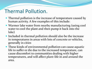Thermal Pollution.
 Thermal pollution is the increase of temperature caused by
human activity. A few examples of this include:
 Warmer lake water from nearby manufacturing (using cool
water to cool the plant and then pump it back into the
lake)
 Included in thermal pollution should also be the increase
in temperatures in areas with lots of concrete or vehicles,
generally in cities
 These kinds of environmental pollution can cause aquatic
life to suffer or die due to the increased temperature, can
cause discomfort to communities dealing with higher
temperatures, and will affect plant-life in and around the
area.
 
