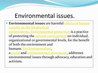 Environmental issues.
 Environmental issues are harmful effects of human
activity on the biophysical
environment. Environmental protection is a practice
of protecting the natural environment on individual,
organizational or governmental levels, for the benefit
of both the environment and
humans. Environmentalism,
a social and environmental movement, addresses
environmental issues through advocacy, education and
activism.
 