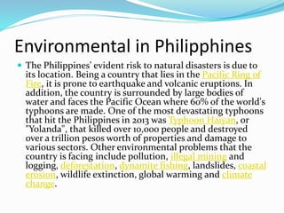 Environmental in Philipphines
 The Philippines' evident risk to natural disasters is due to
its location. Being a country that lies in the Pacific Ring of
Fire, it is prone to earthquake and volcanic eruptions. In
addition, the country is surrounded by large bodies of
water and faces the Pacific Ocean where 60% of the world's
typhoons are made. One of the most devastating typhoons
that hit the Philippines in 2013 was Typhoon Haiyan, or
"Yolanda", that killed over 10,000 people and destroyed
over a trillion pesos worth of properties and damage to
various sectors. Other environmental problems that the
country is facing include pollution, illegal mining and
logging, deforestation, dynamite fishing, landslides, coastal
erosion, wildlife extinction, global warming and climate
change.
 